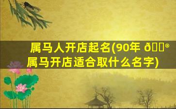 属马人开店起名(90年 💮 属马开店适合取什么名字)